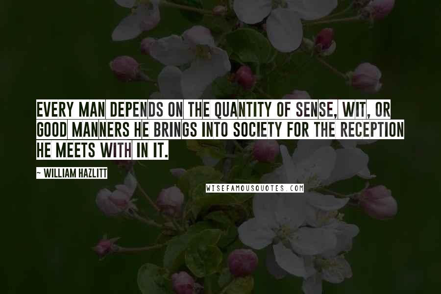William Hazlitt Quotes: Every man depends on the quantity of sense, wit, or good manners he brings into society for the reception he meets with in it.