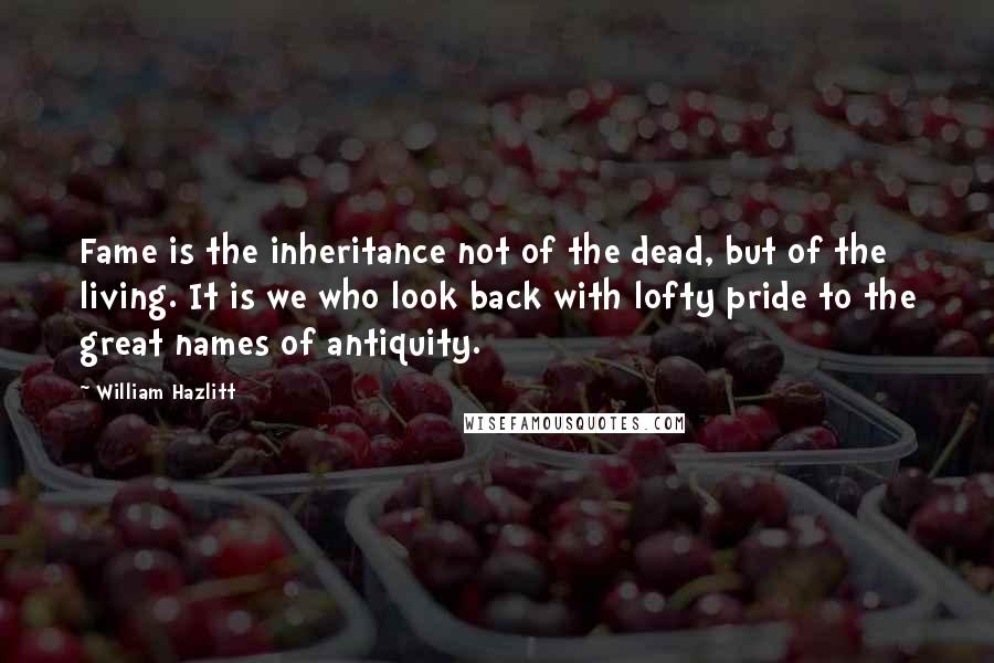 William Hazlitt Quotes: Fame is the inheritance not of the dead, but of the living. It is we who look back with lofty pride to the great names of antiquity.