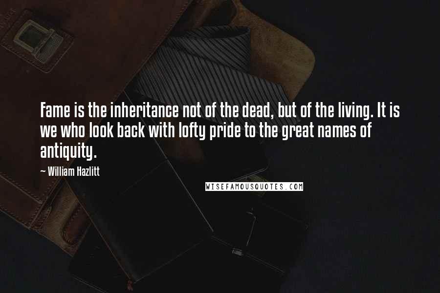 William Hazlitt Quotes: Fame is the inheritance not of the dead, but of the living. It is we who look back with lofty pride to the great names of antiquity.