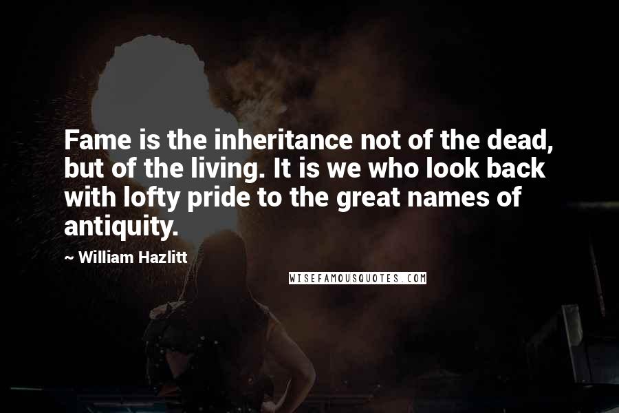 William Hazlitt Quotes: Fame is the inheritance not of the dead, but of the living. It is we who look back with lofty pride to the great names of antiquity.