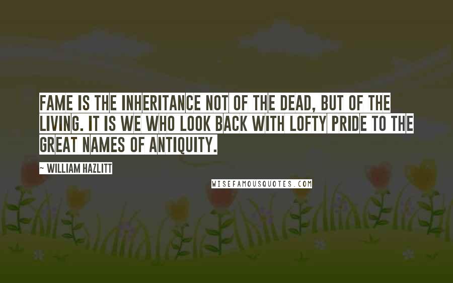 William Hazlitt Quotes: Fame is the inheritance not of the dead, but of the living. It is we who look back with lofty pride to the great names of antiquity.