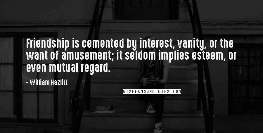 William Hazlitt Quotes: Friendship is cemented by interest, vanity, or the want of amusement; it seldom implies esteem, or even mutual regard.