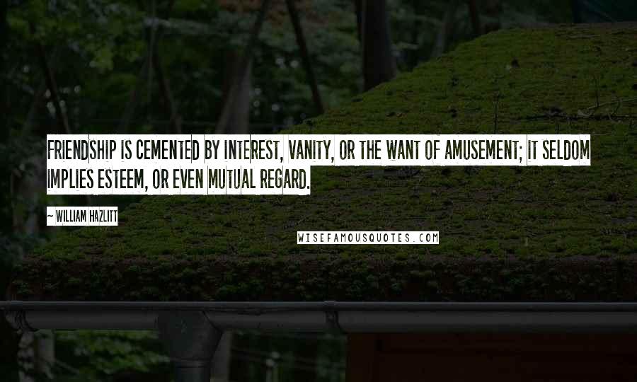 William Hazlitt Quotes: Friendship is cemented by interest, vanity, or the want of amusement; it seldom implies esteem, or even mutual regard.