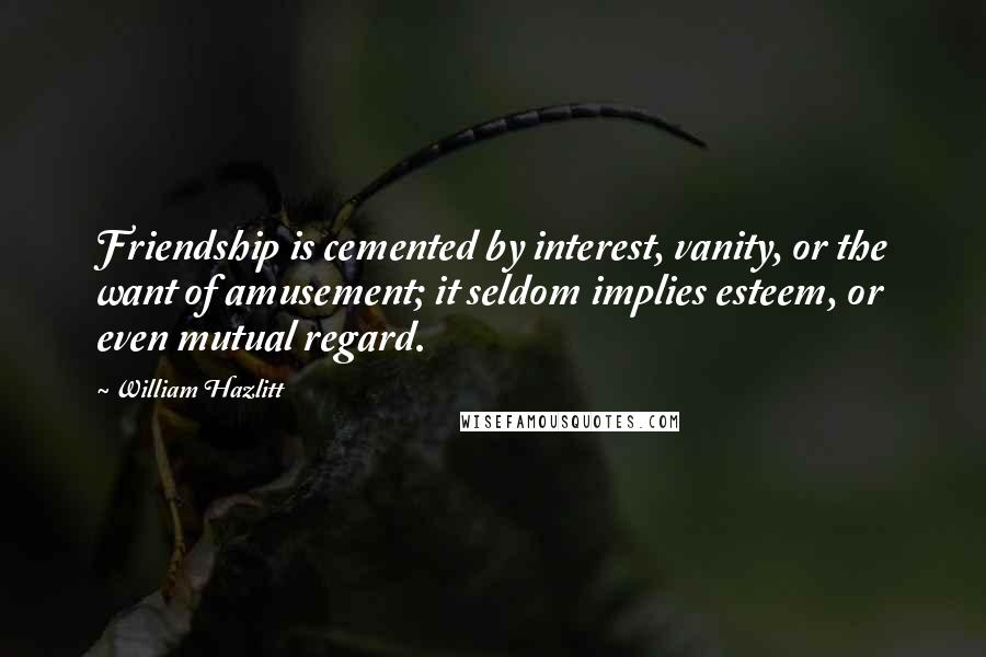 William Hazlitt Quotes: Friendship is cemented by interest, vanity, or the want of amusement; it seldom implies esteem, or even mutual regard.