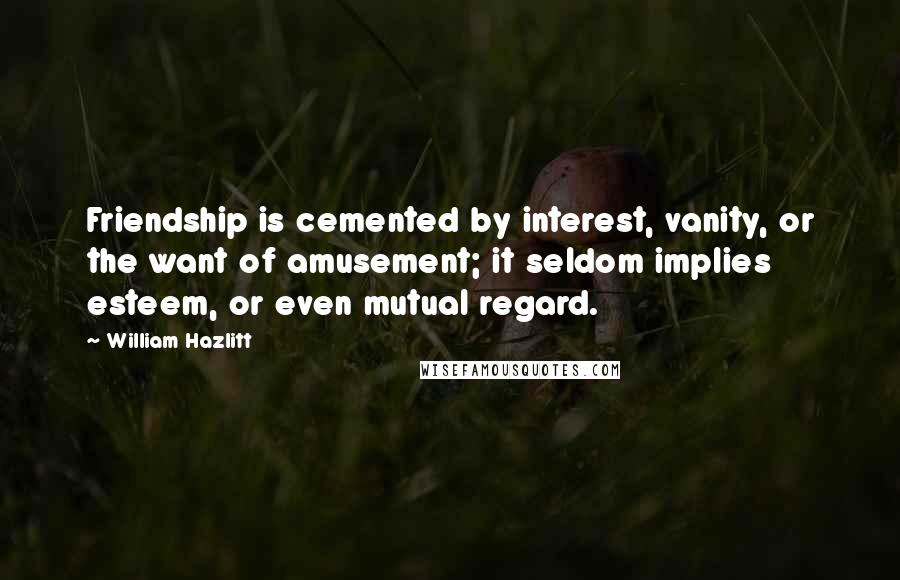 William Hazlitt Quotes: Friendship is cemented by interest, vanity, or the want of amusement; it seldom implies esteem, or even mutual regard.