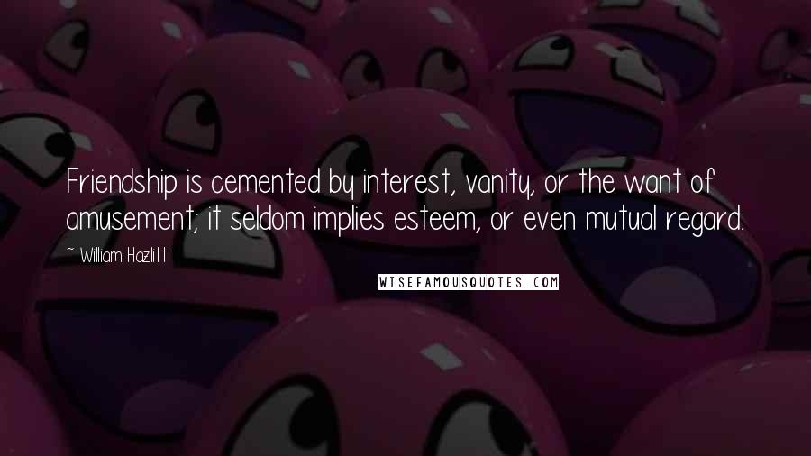 William Hazlitt Quotes: Friendship is cemented by interest, vanity, or the want of amusement; it seldom implies esteem, or even mutual regard.