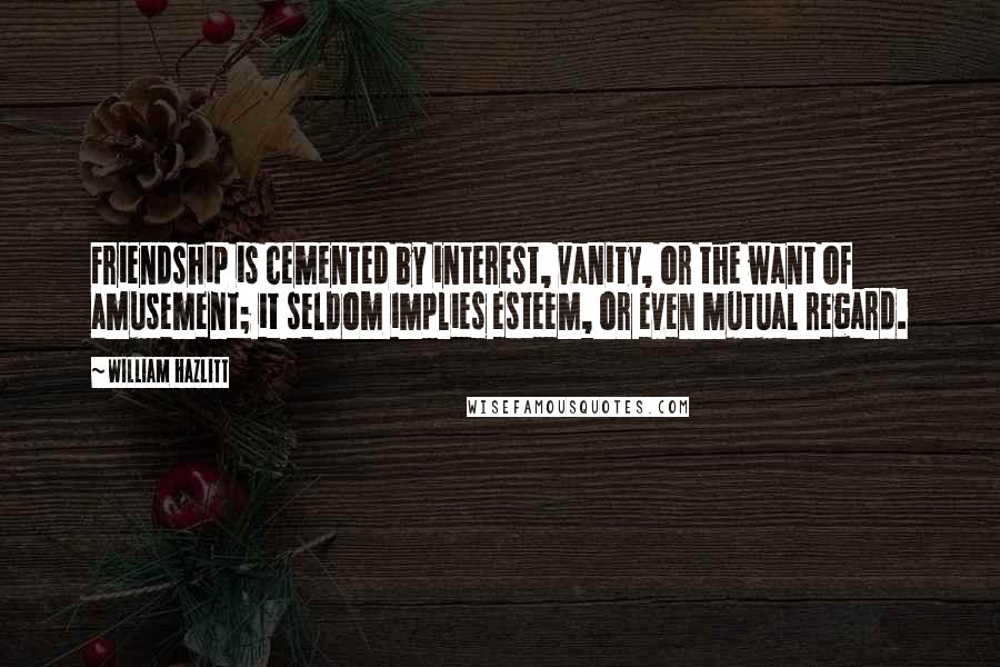 William Hazlitt Quotes: Friendship is cemented by interest, vanity, or the want of amusement; it seldom implies esteem, or even mutual regard.