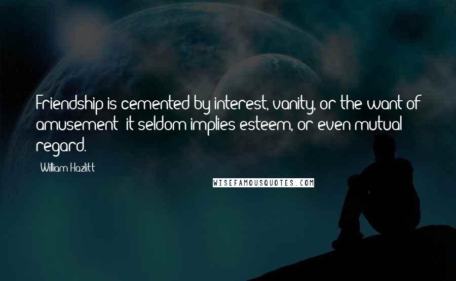William Hazlitt Quotes: Friendship is cemented by interest, vanity, or the want of amusement; it seldom implies esteem, or even mutual regard.