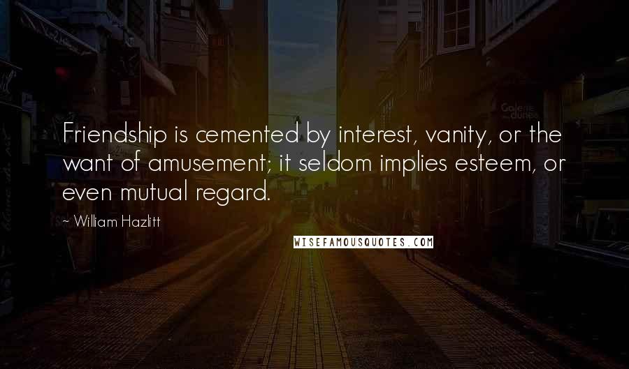 William Hazlitt Quotes: Friendship is cemented by interest, vanity, or the want of amusement; it seldom implies esteem, or even mutual regard.