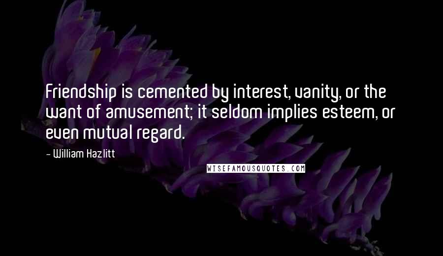 William Hazlitt Quotes: Friendship is cemented by interest, vanity, or the want of amusement; it seldom implies esteem, or even mutual regard.