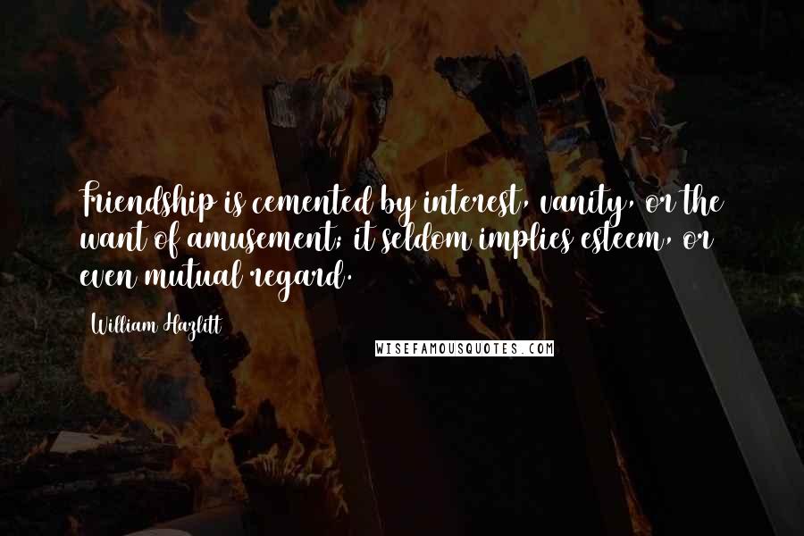 William Hazlitt Quotes: Friendship is cemented by interest, vanity, or the want of amusement; it seldom implies esteem, or even mutual regard.