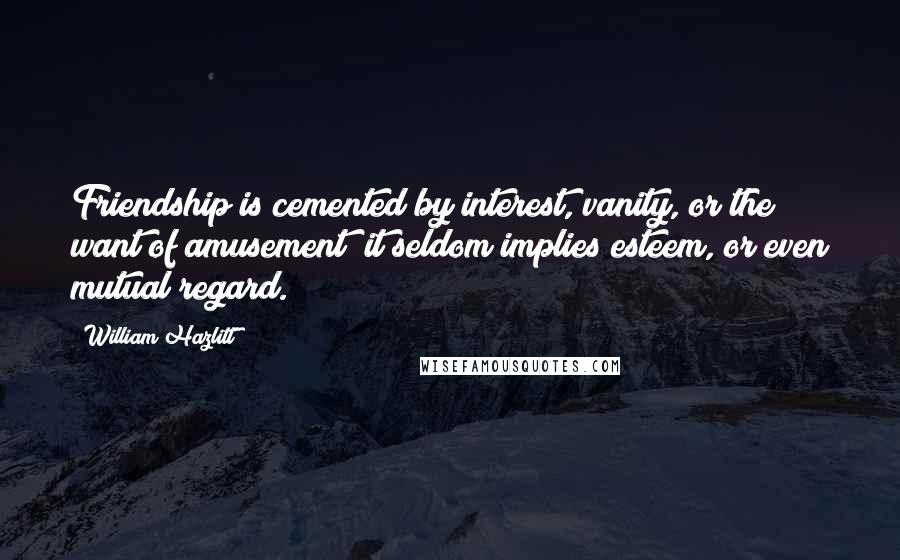 William Hazlitt Quotes: Friendship is cemented by interest, vanity, or the want of amusement; it seldom implies esteem, or even mutual regard.