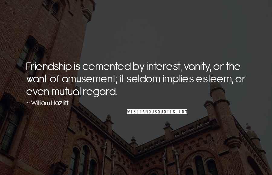 William Hazlitt Quotes: Friendship is cemented by interest, vanity, or the want of amusement; it seldom implies esteem, or even mutual regard.