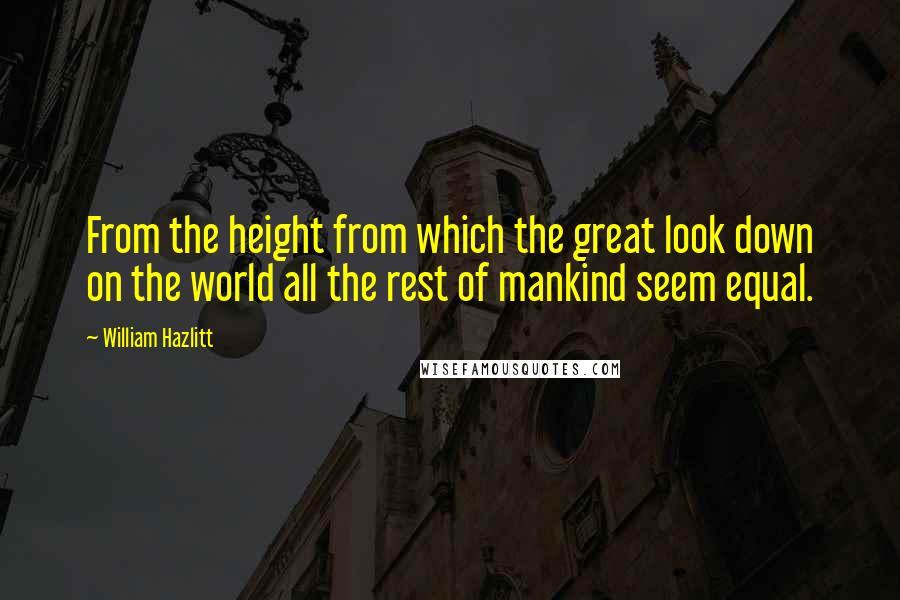 William Hazlitt Quotes: From the height from which the great look down on the world all the rest of mankind seem equal.