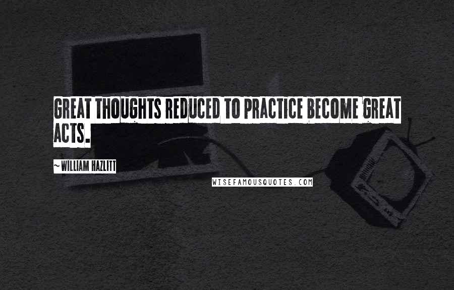 William Hazlitt Quotes: Great thoughts reduced to practice become great acts.