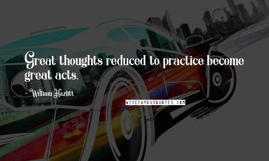 William Hazlitt Quotes: Great thoughts reduced to practice become great acts.