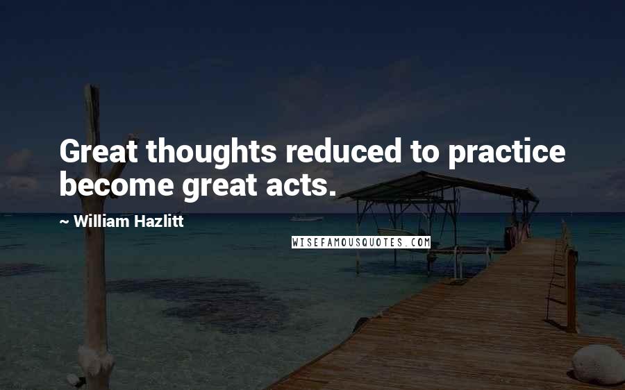 William Hazlitt Quotes: Great thoughts reduced to practice become great acts.