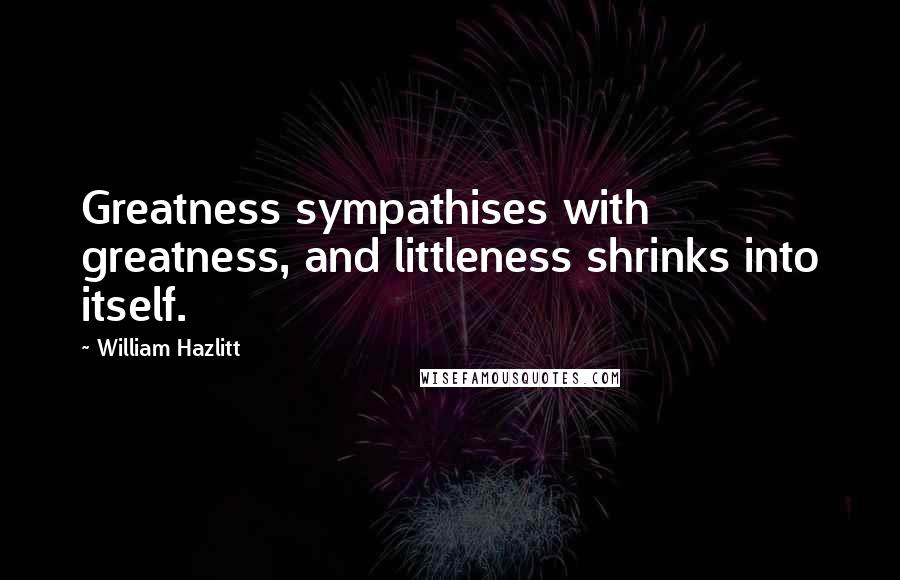 William Hazlitt Quotes: Greatness sympathises with greatness, and littleness shrinks into itself.