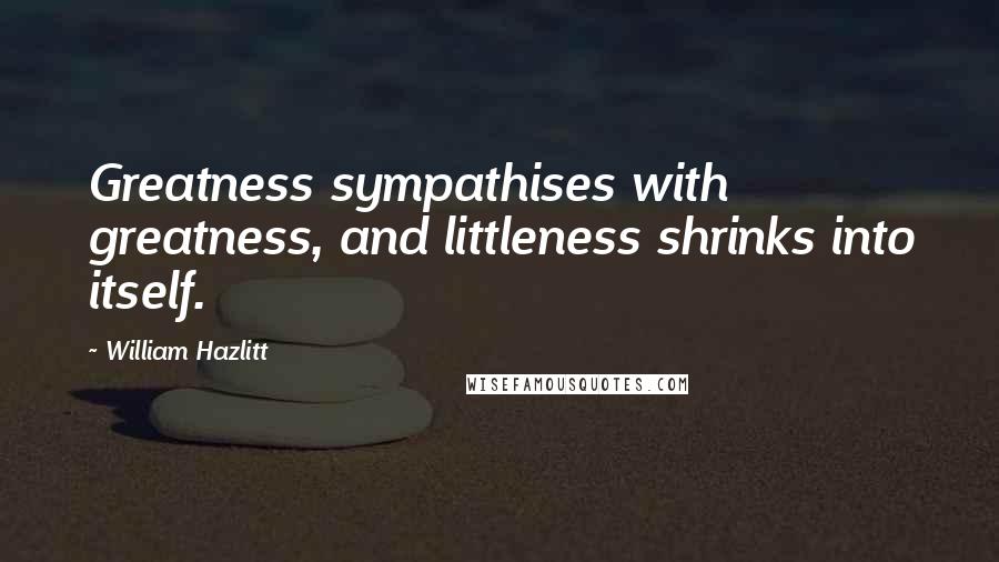 William Hazlitt Quotes: Greatness sympathises with greatness, and littleness shrinks into itself.