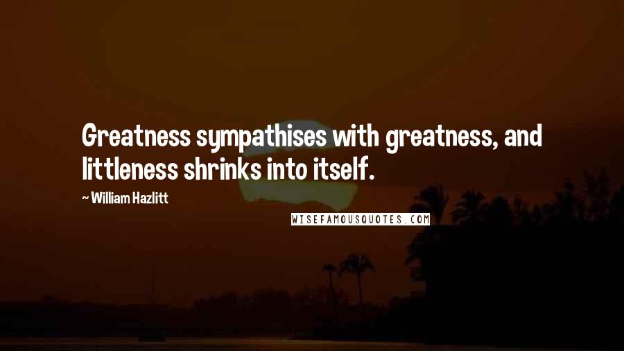 William Hazlitt Quotes: Greatness sympathises with greatness, and littleness shrinks into itself.