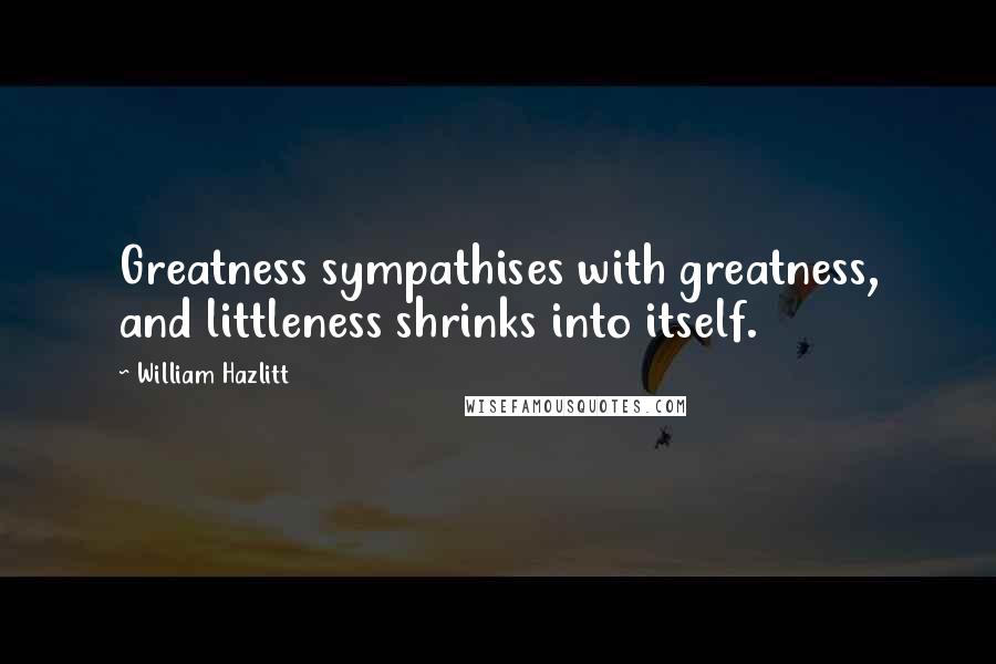 William Hazlitt Quotes: Greatness sympathises with greatness, and littleness shrinks into itself.