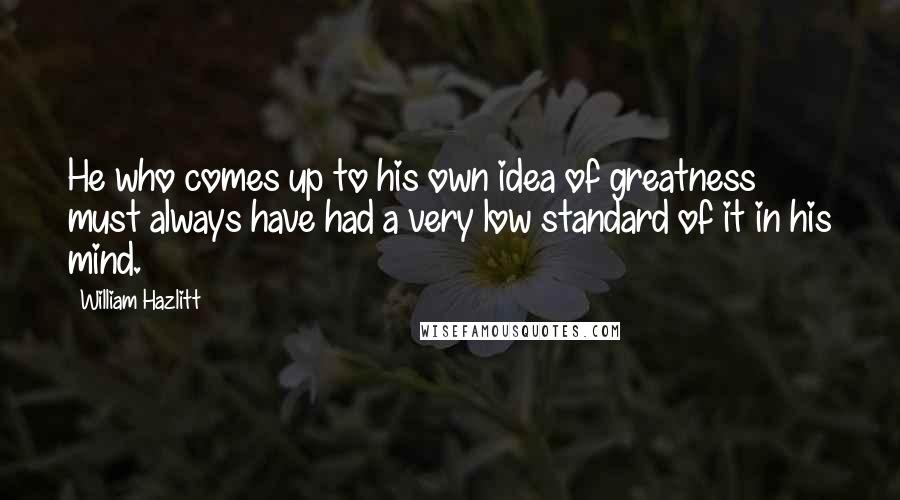 William Hazlitt Quotes: He who comes up to his own idea of greatness must always have had a very low standard of it in his mind.