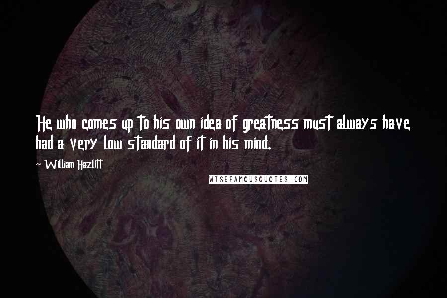 William Hazlitt Quotes: He who comes up to his own idea of greatness must always have had a very low standard of it in his mind.