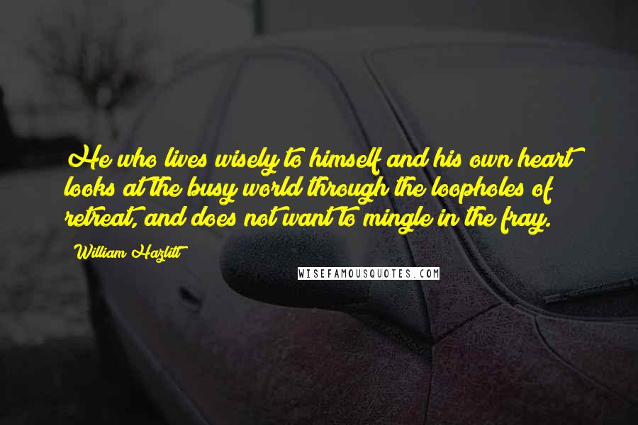 William Hazlitt Quotes: He who lives wisely to himself and his own heart looks at the busy world through the loopholes of retreat, and does not want to mingle in the fray.