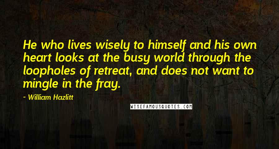 William Hazlitt Quotes: He who lives wisely to himself and his own heart looks at the busy world through the loopholes of retreat, and does not want to mingle in the fray.