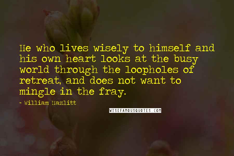 William Hazlitt Quotes: He who lives wisely to himself and his own heart looks at the busy world through the loopholes of retreat, and does not want to mingle in the fray.