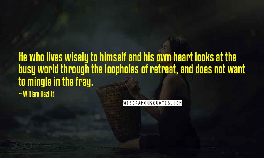 William Hazlitt Quotes: He who lives wisely to himself and his own heart looks at the busy world through the loopholes of retreat, and does not want to mingle in the fray.