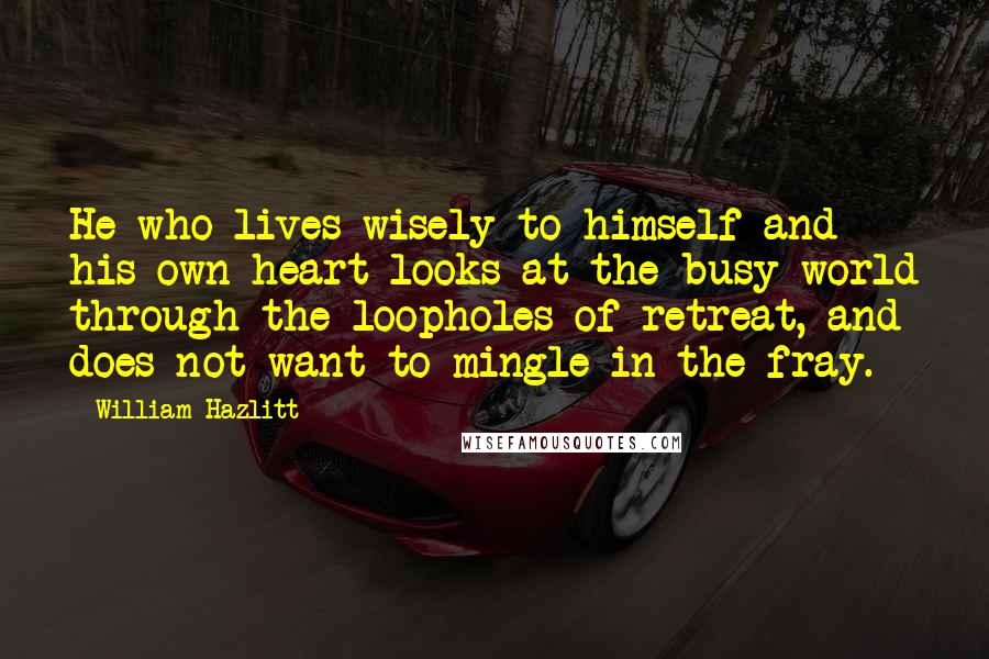 William Hazlitt Quotes: He who lives wisely to himself and his own heart looks at the busy world through the loopholes of retreat, and does not want to mingle in the fray.