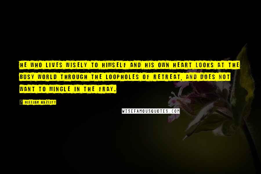 William Hazlitt Quotes: He who lives wisely to himself and his own heart looks at the busy world through the loopholes of retreat, and does not want to mingle in the fray.