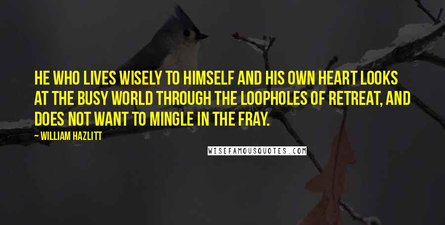 William Hazlitt Quotes: He who lives wisely to himself and his own heart looks at the busy world through the loopholes of retreat, and does not want to mingle in the fray.