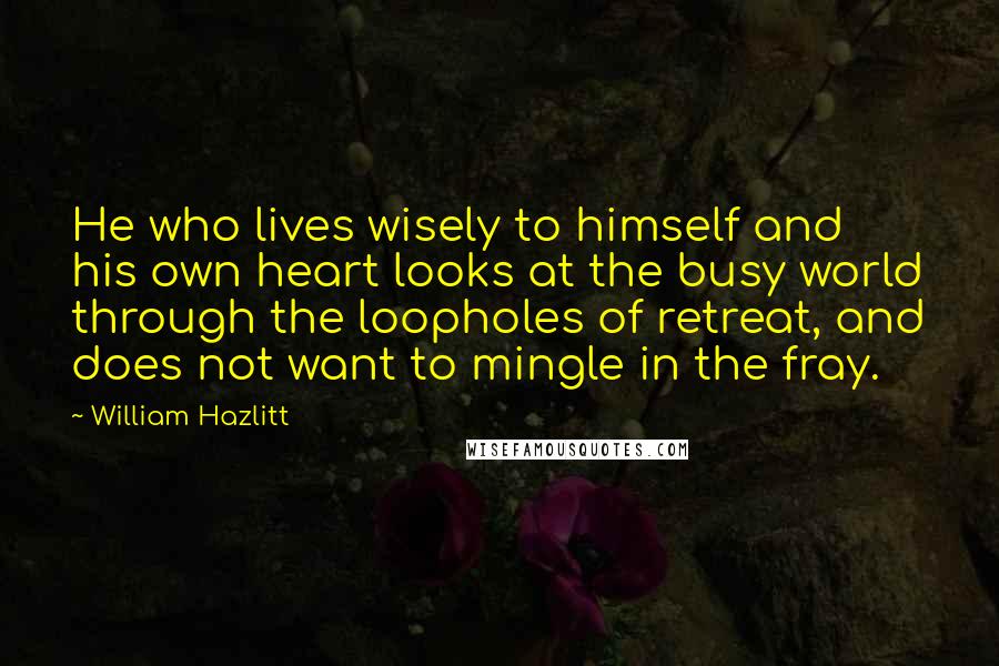 William Hazlitt Quotes: He who lives wisely to himself and his own heart looks at the busy world through the loopholes of retreat, and does not want to mingle in the fray.