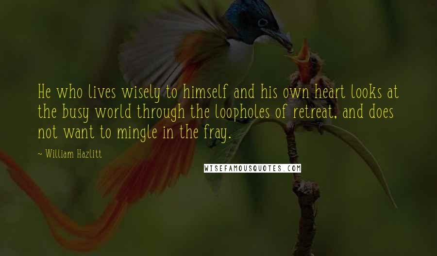 William Hazlitt Quotes: He who lives wisely to himself and his own heart looks at the busy world through the loopholes of retreat, and does not want to mingle in the fray.