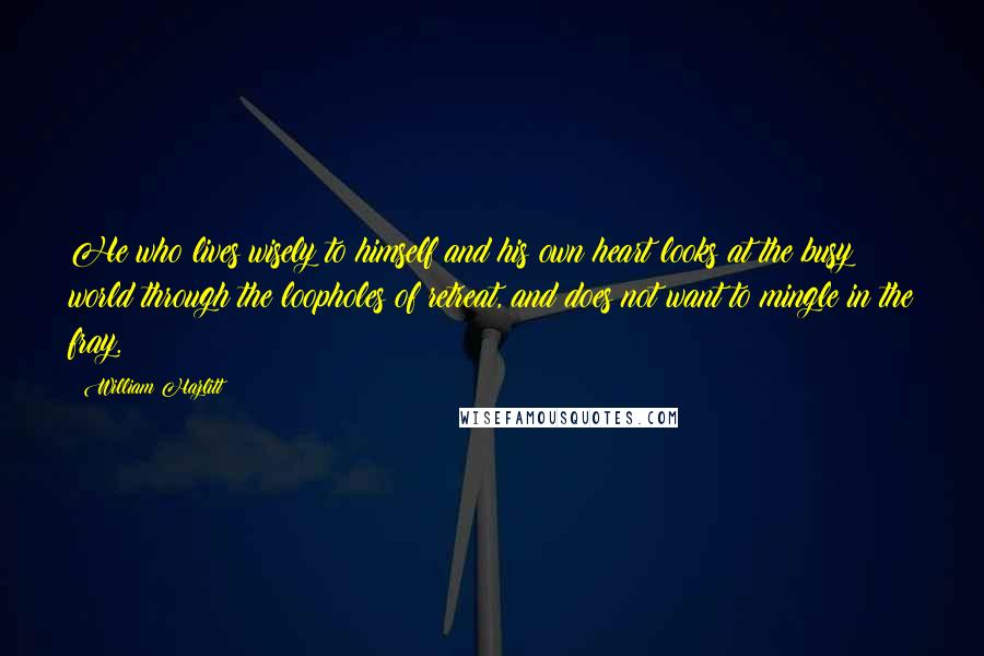 William Hazlitt Quotes: He who lives wisely to himself and his own heart looks at the busy world through the loopholes of retreat, and does not want to mingle in the fray.