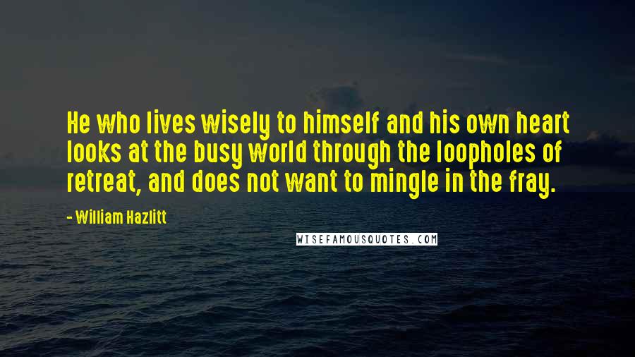 William Hazlitt Quotes: He who lives wisely to himself and his own heart looks at the busy world through the loopholes of retreat, and does not want to mingle in the fray.