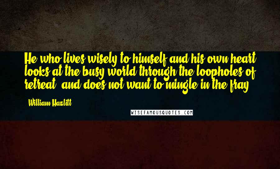 William Hazlitt Quotes: He who lives wisely to himself and his own heart looks at the busy world through the loopholes of retreat, and does not want to mingle in the fray.