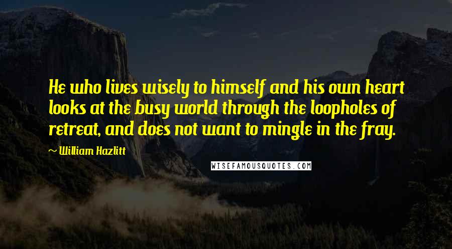 William Hazlitt Quotes: He who lives wisely to himself and his own heart looks at the busy world through the loopholes of retreat, and does not want to mingle in the fray.