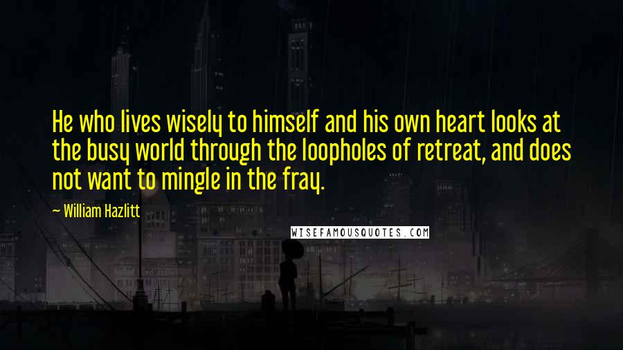 William Hazlitt Quotes: He who lives wisely to himself and his own heart looks at the busy world through the loopholes of retreat, and does not want to mingle in the fray.