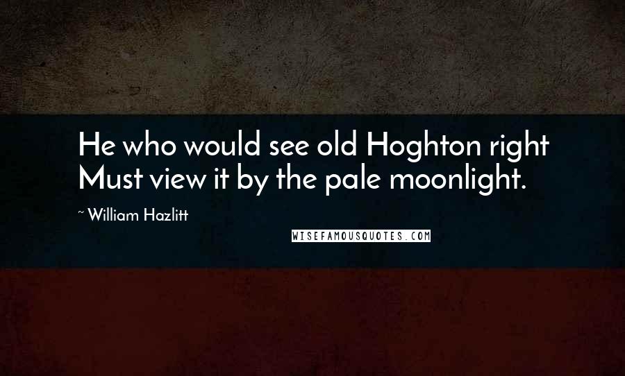 William Hazlitt Quotes: He who would see old Hoghton right Must view it by the pale moonlight.