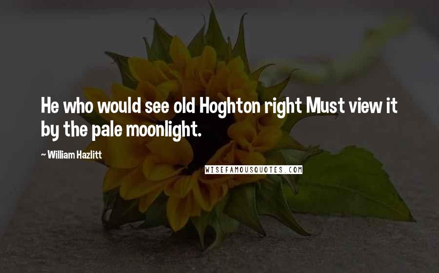 William Hazlitt Quotes: He who would see old Hoghton right Must view it by the pale moonlight.