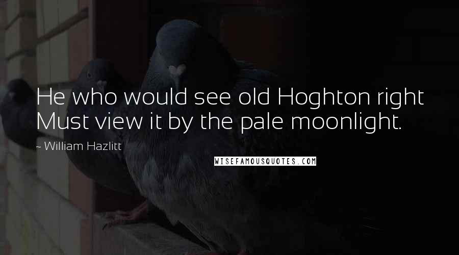 William Hazlitt Quotes: He who would see old Hoghton right Must view it by the pale moonlight.