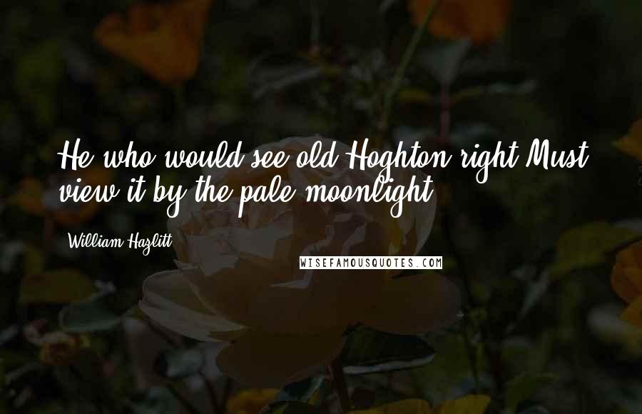 William Hazlitt Quotes: He who would see old Hoghton right Must view it by the pale moonlight.