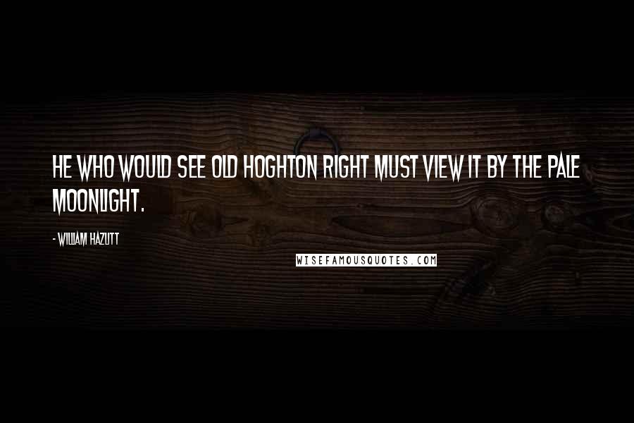 William Hazlitt Quotes: He who would see old Hoghton right Must view it by the pale moonlight.