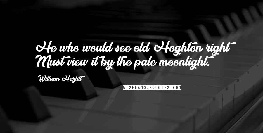 William Hazlitt Quotes: He who would see old Hoghton right Must view it by the pale moonlight.