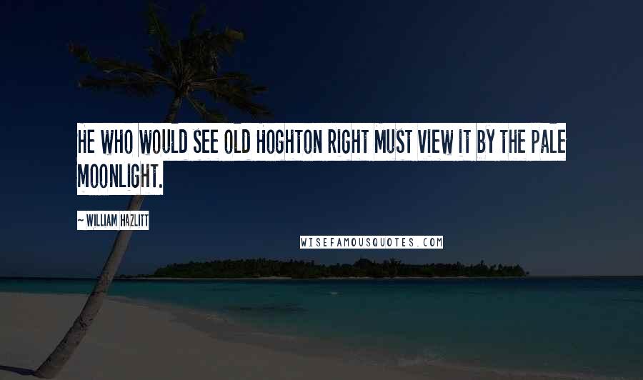 William Hazlitt Quotes: He who would see old Hoghton right Must view it by the pale moonlight.