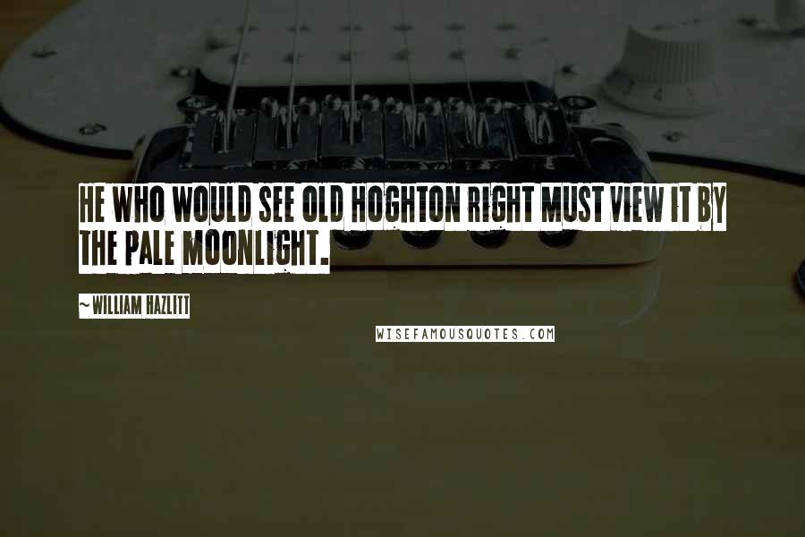 William Hazlitt Quotes: He who would see old Hoghton right Must view it by the pale moonlight.