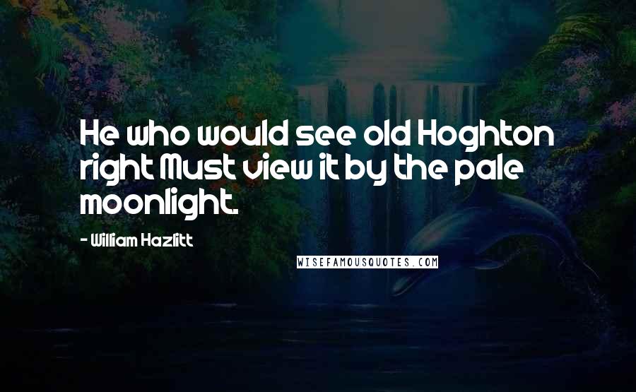 William Hazlitt Quotes: He who would see old Hoghton right Must view it by the pale moonlight.